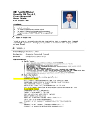 MD. KAMRUZZAMAN
House No: 134, Block # C,
Eastern Housing Ltd.
Mirpur, DHAKA.
Cell: 01554-532601
SUMMARY:
 Master in Accounting.
 One years of Experience in Garments section.
 Five years of Experience in Manufacturing Organization.
 Having Knowledge of MS OFFICE, ERP (Dreamapps) & E2K
softwear.
CA R E E R O B J E C T I V E
To build up career in a renowned organization like you where I can share my knowledge about Financial
Accounting & experience in a challenging working condition for the betterment of the company as well as
my career prospect.
EX P E R I A N C E
Current Employer: Air Alliance Limited
Designation : Executive (Accounts & Finance)
Duration : 01st
September 2013 to till now.
Key responsibility
A. DailyDuties:
B. Periodic Duties:
(Indicate whether weekly, monthly, quarterly, etc.)
BI-MONTHLY WORK
PETTY CASH EXPENSES VOUCHERS FOR DAC & CTG (15 DAYS )
CUSTOMER INVOICE POSTNF IN SYSTEM AND PRINT VOUCHERS
AIRLINES COST ACCRUAL ENTRIES
PREPARE RECEIVED ENTRY VOUCHERS FOR COLLECTION.
ANY OTHER WORK ASSIGNED BY THE MANAGEMENT FROM TIME TO TIME.
MONTH END WORK
OVERHEAD COST ACCURAL ENTIES
DEPRECIATION ACCRUAL ENTRIES
PREPAID /ADVANCE ADJUSTMENT ENTRIES
RECON PETTY CASH BALANCE
STAFF AIT DEPOSIT INTO BANK THROUGH CHALLAN
DIRECTORS REMUNARATION PAYMENT
PAYMENT OF AIT ON DIRECTOR REMUNARATION THROUGH BANK
CHALLAN
PAYMENT OF AIT ON RENT THROUGH BANK CHALLAN
PAYMENT OF VAT ON RENT THROUGH BANK CHALLAN
 