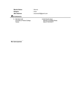 Marital Status : Married
Religion : Islam
Mail Address : arsumon03@gmail.com
RE F E R E N C E
1) Md.Abdul lotif 2) Md.Shariful Alam
Principles of Pabna College, Member of ICMAB Dhaka
Pabna. Mob-01730725577
… … … … … … … … .
Md. Kamruzzaman
 