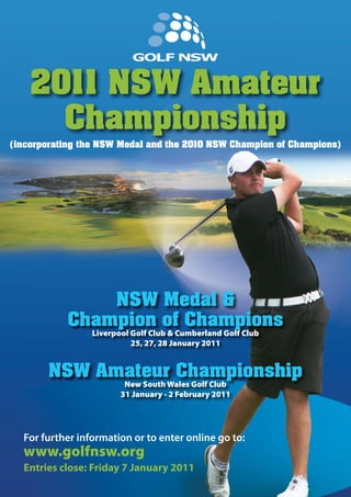 (incorporating the NSW Medal and the 2010 NSW Champion of Champions)
NSW Medal &
Champion of Champions
Liverpool Golf Club & Cumberland Golf Club
25, 27, 28 January 2011
NSW Amateur Championship
New South Wales Golf Club
31 January - 2 February 2011
2011 NSW Amateur
Championship
For further information or to enter online go to:
www.golfnsw.org
Entries close: Friday 7 January 2011
 