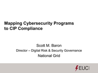 Mapping Cybersecurity Programs
to CIP Compliance
Scott M. Baron
Director – Digital Risk & Security Governance
National Grid
 