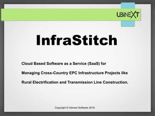 Copyright © Ubinext Software 2016
InfraStitch
Cloud Based Software as a Service (SaaS) for
Managing Cross-Country EPC Infrastructure Projects like
Rural Electrification and Transmission Line Construction.
 