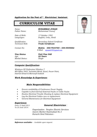 Application for the Post of “ _Electrician/ Assistant
CURRICULUM VITAE
Name: MUHAMMAD JUNAID
Father Name: Muhammad Yousuf
Date of Birth: 17 October 1993
Languages: English, Urdu, Hindi
Qualification: Secondary School Certificate
Technical Skill: Trade Certificate
Contact No: Mobile: 050-7934769 – 055-5959882
E-Mail: mjonaid1993@gmail.com
Visa Status Visit Visa UAE
Age: 22 Years
Marital Status: Single
Computer Qualification:
Windows XP Profession/Window 7
MS Office 2007, Included (Word, Excel, Power Point,
Internet-Email & Microsoft Outlook
Work Knowledge & Experience:
Main Responsibilities
• Ensure availability of Continuous Power Supply
• Capable to find internal/External Faults or Cable Faults
• Routine Electrical Trouble Shooting & replace Electrical Equipment
• Lay the Electrical Cables new or replacement
• General Maintenance for Electrical Equipment
Experience:
From 15 April 2011 General Electrician
To 25 June 2014:
Organization: Peoples Electric Services
Azeem Market Nazimabad No 2
Karachi Sind Pakistan:-
Reference available: - Available upon request:
 