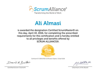 Ali Almasi
is awarded the designation Certified ScrumMaster® on
this day, April 10, 2016, for completing the prescribed
requirements for this certification and is hereby entitled
to all privileges and benefits offered by
SCRUM ALLIANCE®.
Certificant ID: 000517020 Certification Expires: 10 April 2018
Certified Scrum Trainer® Chairman of the Board
 