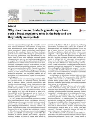 Editorial
Why does human chorionic gonadotropin have
such a broad regulatory roles in the body and are
they totally unexpected?
Hormones are chemical messengers that nature has evolved
them primarily for internal communication in living organ-
isms. Both hydrophilic protein hormones and hydrophobic
steroid hormones are present in animal and plant kingdoms
throughout the evolutionary history and these molecules
probably evolved around 4000 million years ago. Reproductive
and endocrine systems have likely been evolved with hor-
mones from the early living organisms. Hormones require
cognate receptors, which in turn require signaling molecules
to complete their actions. This would mean a co-evolution of
all three molecular entities more or less simultaneously. Thus,
hormones, receptors and signaling molecules have also been
identiﬁed in primitive unicellular organisms, primitive ﬁsh,
and nematodes such as Caenorhabditis elegans (C. elegans) and
round worms.1e5
For example, the simple genome of C. elegans
contains six times more nuclear hormone receptor encoding
genes than vertebrates.2
It is not known, however, why its
genome has such a large number of nuclear hormone receptor
encoding genes?
This preface leads to human chorionic gonadotropin (hCG).
It is commonly known as a pregnancy hormone and widely
used for pregnancy testing. Chorionic gonadotropin is also
found in subhuman primates.6
Human placenta secretes large
quantities and a number of normal and cancer tissues can
secrete small quantities of hCG.7,8
The difference is non-
placental source of hCG has a shorter circulatory half-life
than placental hCG, which has a half-life of about 12 h.
Placental hCG is quite heterogeneous and in fact, it is a
collection of molecules differing in protein and carbohydrate
structures, function and circulatory half-lives.
hCG is a protein that contains large amounts of carbohy-
drate, especially when it is derived from placenta. Hence, it is
called a glycoprotein hormone. It contains two non-covalently
bound a- and b-subunits. The a-subunit is encoded by a single
gene and highly conserved among luteinizing hormone (LH),
follicle stimulating hormone (FSH) and thyroid stimulating
hormone (TSH). In fact, the same gene encodes the a-subunit
of all four hormones. Gonadotropes in anterior pituitary gland
secretes LH and FSH, and thyrotropes secrete TSH. The
b-subunit is hormone speciﬁc, which bears a signiﬁcant
homology between hCG and LH. Single genes encode b-
subunits of LH, FSH and TSH. A six gene cluster, containing
pseudogenes, encodes the hCG-b subunit. Not all of them are
equally expressed and, moreover, contribution of each of the
six to mature hCG, may vary with the pregnancy states.
Nevertheless, the cluster is likely to have been evolved from a
single LH-b-subunit gene, through a process of duplication
and mutations, which probably shifted the transcription start
site and c-terminus extension. Because there is only one re-
ceptor for hCG and LH, they mimic each other's functions.
However, these functions differ quantitatively, which is pri-
marily due to the differences in their circulatory half-lives.
Due to a lower abundance of carbohydrate residues, LH has
a shorter circulatory half-life than hCG.9
In addition, LH has a
lower binding afﬁnity than hCG for the receptor.7,8
It is theo-
retically possible that hCG and LH may have distinct functions
as a result of unique conformational changes that they might
induce in the same receptor molecule.
hCG belongs to the glycoprotein hormone and cystine knot
growth factor families. The former consists of LH, FSH, TSH
and the latter consists of transforming growth factors e b,
platelet derived growth factor and nerve growth factor.
Belonging to the same family implies overlapping functions by
these diverse set of molecules.
Although CG is only found in humans and subhuman pri-
mates, its functional analog, LH, is present in all species,
regardless of the pregnancy. Structurally similar CG and/or LH
molecules have been found in unicellular organisms, ﬁsh and
nematodes,10
but they may not perform the same functions.
It has been a mystery for decades why only humans and
subhuman primates have CG, when they already have a
functionally similar LH. The best guess is that evolutionary
and selection pressures may have led to the appearance of CG.
These pressures could have been that pregnancies in humans
and primates may have faced unusual hurdles during evolu-
tion and to overcome them, sturdier, longer lasting and
multifunctional molecule such as CG, might have been
required.11
The newly evolved CG probably then used the
same receptors and signaling systems as LH.
The identiﬁcation of hCG dates back to more than 50 years.
Most of that time, it was known for its actions to rescue corpus
luteum from regression in a fertile cycle.7,8
Corpus luteum is
Available online at www.sciencedirect.com
ScienceDirect
journal homepage: www.elsevier.com/locate/jrhm
j o u r n a l o f r e p r o d u c t i v e h e a l t h a n d m e d i c i n e 1 ( 2 0 1 5 ) 1 e3
 