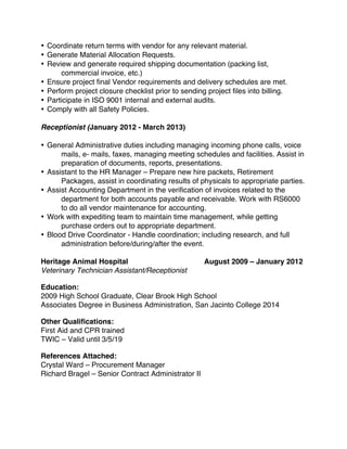 •  Coordinate return terms with vendor for any relevant material.
•  Generate Material Allocation Requests.
•  Review and generate required shipping documentation (packing list,
commercial invoice, etc.)
•  Ensure project final Vendor requirements and delivery schedules are met.
•  Perform project closure checklist prior to sending project files into billing.
•  Participate in ISO 9001 internal and external audits.
•  Comply with all Safety Policies.
Receptionist (January 2012 - March 2013)
•  General Administrative duties including managing incoming phone calls, voice
mails, e- mails, faxes, managing meeting schedules and facilities. Assist in
preparation of documents, reports, presentations.
•  Assistant to the HR Manager – Prepare new hire packets, Retirement
Packages, assist in coordinating results of physicals to appropriate parties.
•  Assist Accounting Department in the verification of invoices related to the
department for both accounts payable and receivable. Work with RS6000
to do all vendor maintenance for accounting.
•  Work with expediting team to maintain time management, while getting
purchase orders out to appropriate department.
•  Blood Drive Coordinator - Handle coordination; including research, and full
administration before/during/after the event.
Heritage Animal Hospital August 2009 – January 2012
Veterinary Technician Assistant/Receptionist
Education:
2009 High School Graduate, Clear Brook High School 
Associates Degree in Business Administration, San Jacinto College 2014
Other Qualifications:
First Aid and CPR trained
TWIC – Valid until 3/5/19
References Attached:
Crystal Ward – Procurement Manager 
Richard Bragel – Senior Contract Administrator II
	
  
 