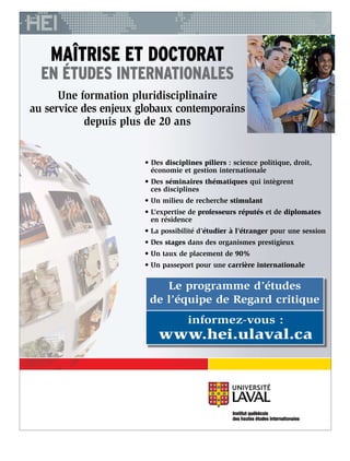 • Des disciplines piliers : science politique, droit,
économie et gestion internationale
• Des séminaires thématiques qui intègrent
ces disciplines
• Un milieu de recherche stimulant
• L’expertise de professeurs réputés et de diplomates
en résidence
• La possibilité d’étudier à l’étranger pour une session
• Des stages dans des organismes prestigieux
• Un taux de placement de 90%
• Un passeport pour une carrière internationale
MAÎTRISE ET DOCTORAT
EN ÉTUDES INTERNATIONALES
Une formation pluridisciplinaire
au service des enjeux globaux contemporains
depuis plus de 20 ans
Le programme d’études
de l’équipe de Regard critique
informez-vous :
www.hei.ulaval.ca
 
