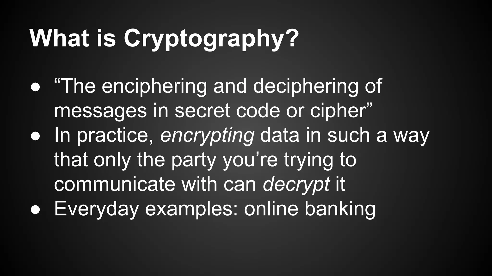 ● “The enciphering and deciphering of
messages in secret code or cipher”
● In practice, encrypting data in such a way
that only the party you’re trying to
communicate with can decrypt it
● Everyday examples: online banking
What is Cryptography?
 