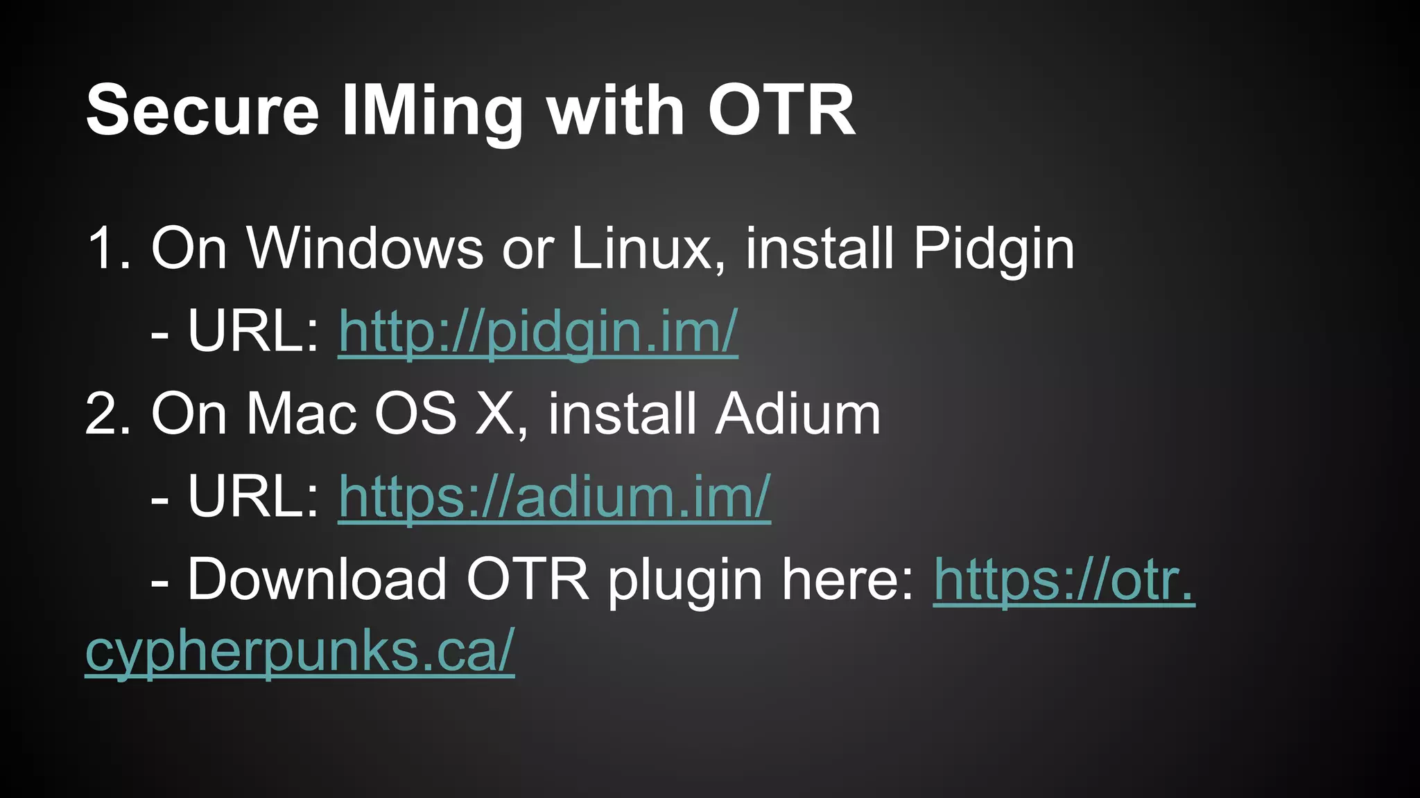Secure IMing with OTR
1. On Windows or Linux, install Pidgin
- URL: http://pidgin.im/
2. On Mac OS X, install Adium
- URL: https://adium.im/
- Download OTR plugin here: https://otr.
cypherpunks.ca/
 