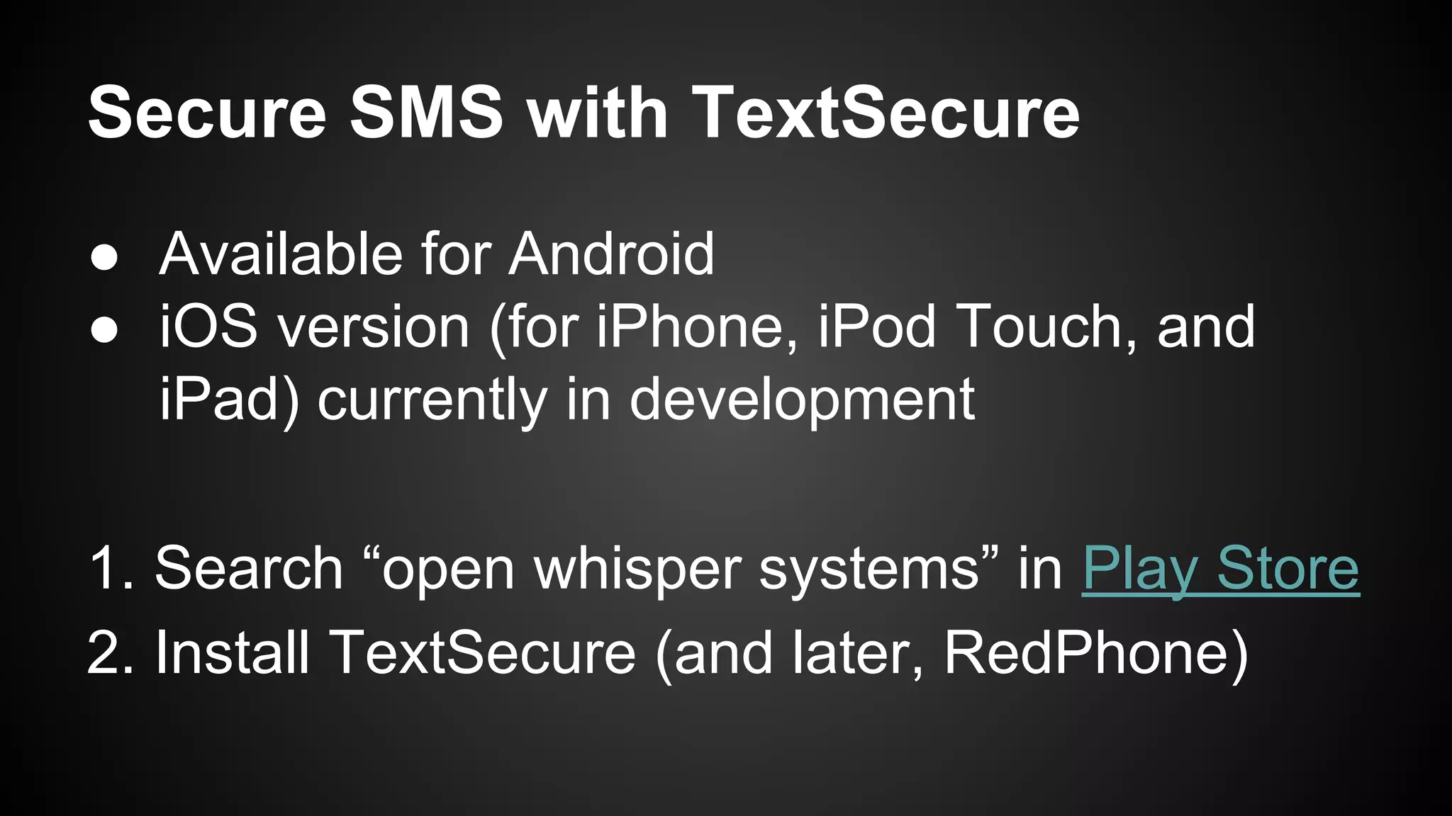 Secure SMS with TextSecure
● Available for Android
● iOS version (for iPhone, iPod Touch, and
iPad) currently in development
1. Search “open whisper systems” in Play Store
2. Install TextSecure (and later, RedPhone)
 