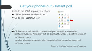 Get your phones out - Instant poll
 Go to the KSBA app on your phone
 KSBA’s Summer Leadership Inst
 Go to the FEEDBACK icon
 Of the items below which one would you most like to see the
Kentucky General Assembly act on during the 2017 legislative session?
 Tribunal reform
 Allow all superintendents to select the principal in a low performing school
 Tenure reform
Results to be shared during regional meetings.
 