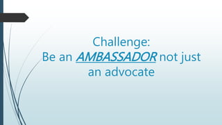 Challenge:
Be an AMBASSADOR not just
an advocate
 