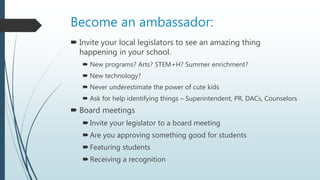 Become an ambassador:
 Invite your local legislators to see an amazing thing
happening in your school.
 New programs? Arts? STEM+H? Summer enrichment?
 New technology?
 Never underestimate the power of cute kids
 Ask for help identifying things – Superintendent, PR, DACs, Counselors
 Board meetings
Invite your legislator to a board meeting
Are you approving something good for students
Featuring students
Receiving a recognition
 