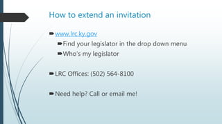 How to extend an invitation
www.lrc.ky.gov
Find your legislator in the drop down menu
Who’s my legislator
LRC Offices: (502) 564-8100
Need help? Call or email me!
 