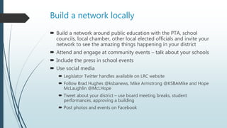 Build a network locally
 Build a network around public education with the PTA, school
councils, local chamber, other local elected officials and invite your
network to see the amazing things happening in your district
 Attend and engage at community events – talk about your schools
 Include the press in school events
 Use social media
 Legislator Twitter handles available on LRC website
 Follow Brad Hughes @ksbanews, Mike Armstrong @KSBAMike and Hope
McLaughlin @McLHope
 Tweet about your district – use board meeting breaks, student
performances, approving a building
 Post photos and events on Facebook
 