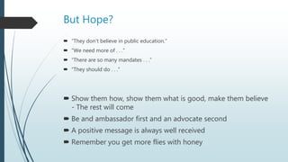 But Hope?
 “They don’t believe in public education.”
 “We need more of . . .”
 “There are so many mandates . . .”
 “They should do . . .”
 Show them how, show them what is good, make them believe
- The rest will come
 Be and ambassador first and an advocate second
 A positive message is always well received
 Remember you get more flies with honey
 