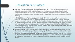 Education Bills, Passed
 HB184 (J. Donohue, Louisville), Principal Selection JCPS – Allow an alternative principal
selection process for JCPS. Superintendent may make recommendation for principal
candidate to school councils and those candidates for principal vacancies can be kept
confidential and be discussed in closed session. Must make final recommendation in public
meeting.
 HB626 (G. Stumbo, Prestonsburg), Work Ready KY – Sets up last dollar in scholarship
program or conversion loan for students to attend public/private/KCTCS when working
toward associate’s degree, establishes dual-credit scholarship rate and provides scholarships
to students for up to three courses, establishes Workforce Investment Fund Advisory Board
and processes for grants to be awarded in each congressional district from $100M bond
pool under Education & Workforce Cabinet. Vetoed, now subject to litigation, bond pool and
dual credit funds still available.
 SB228 (D. Carroll, Paducah)/HB316 (R. Smart, Richmond), Student Safety – Requires school
districts to prohibit bullying and defines bullying. We have a session available on this topic.
 SB33 (M. Wise, Campbellsville), CPR Training – Requires school districts provide CPR training
to students one time while enrolled between grades 9-12. Does not require any equipment
or AEDs to be purchased. KY Nurses Association will donate a mannequin to each school
district.
 