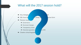 What will the 2017 session hold?
 Any changes necessary to implement ESSA
 SB1 from last session is likely to return in some form
 Pension issues
 Governance
 Structural changes
 Transparency issues
 Potential separation of CERS from KRS
 Charter school legislation
 