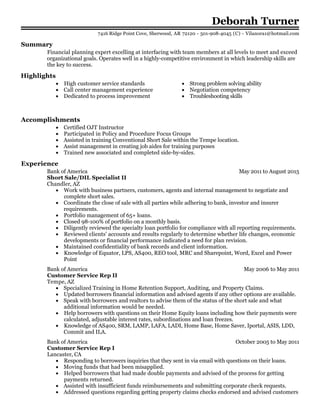 May 2011 to August 2015
May 2006 to May 2011
October 2005 to May 2011
Deborah Turner
Summary
Financial planning expert excelling at interfacing with team members at all levels to meet and exceed
organizational goals. Operates well in a highly-competitive environment in which leadership skills are
the key to success.
Highlights
High customer service standards
Call center management experience
Dedicated to process improvement
Strong problem solving ability
Negotiation competency
Troubleshooting skills
Accomplishments
Certified OJT Instructor
Participated in Policy and Procedure Focus Groups
Assisted in training Conventional Short Sale within the Tempe location.
Assist management in creating job aides for training purposes
Trained new associated and completed side-by-sides.
Experience
Bank of America
Short Sale/DIL Specialist II
Chandler, AZ
Work with business partners, customers, agents and internal management to negotiate and
complete short sales.
Coordinate the close of sale with all parties while adhering to bank, investor and insurer
requirements.
Portfolio management of 65+ loans.
Closed 98-100% of portfolio on a monthly basis.
Diligently reviewed the specialty loan portfolio for compliance with all reporting requirements.
Reviewed clients' accounts and results regularly to determine whether life changes, economic
developments or financial performance indicated a need for plan revision.
Maintained confidentiality of bank records and client information.
Knowledge of Equator, LPS, AS400, REO tool, MRC and Sharepoint, Word, Excel and Power
Point
Bank of America
Customer Service Rep II
Tempe, AZ
Specialized Training in Home Retention Support, Auditing, and Property Claims.
Updated borrowers financial information and advised agents if any other options are available.
Speak with borrowers and realtors to advise them of the status of the short sale and what
additional information would be needed.
Help borrowers with questions on their Home Equity loans including how their payments were
calculated, adjustable interest rates, subordinations and loan freezes.
Knowledge of AS400, SRM, LAMP, LAFA, LADI, Home Base, Home Saver, Iportal, ASIS, LDD,
Commit and ILA.
Bank of America
Customer Service Rep I
Lancaster, CA
Responding to borrowers inquiries that they sent in via email with questions on their loans.
Moving funds that had been misapplied.
Helped borrowers that had made double payments and advised of the process for getting
payments returned.
Assisted with insufficient funds reimbursements and submitting corporate check requests.
Addressed questions regarding getting property claims checks endorsed and advised customers
7416 Ridge Point Cove, Sherwood, AR 72120 - 501-908-4045 (C) - Vilanora1@hotmail.com
 