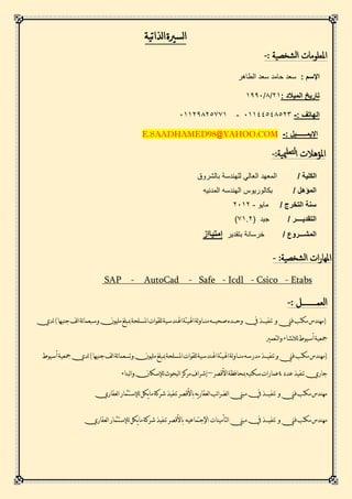 ‫لذاتية‬‫ا‬‫لسرية‬‫ا‬
: ‫شخصية‬‫ل‬‫ا‬ ‫املعلومات‬-
: ‫اإلسم‬‫الطاهر‬ ‫سعد‬ ‫حامد‬ ‫سعد‬
: ‫الميالد‬ ‫تاريخ‬12/8/2991
: ‫الهاتف‬-12244148110-12219811112
: ‫اإليمــــــيل‬-E.SAADHAMED98@YAHOO.COM
‫املؤهال‬:‫ميية‬‫لتعل‬‫ا‬ ‫ت‬-
/ ‫الكلية‬‫المعهد‬‫العالي‬‫بالشروق‬ ‫للهندسة‬
/ ‫المؤهل‬‫بكالوريو‬‫س‬‫المدنيه‬ ‫الهندسه‬
/ ‫التخرج‬ ‫سنة‬‫مايو‬-1121
‫التقدي‬‫ــــ‬/ ‫ر‬( ‫جيد‬1211)
‫المش‬‫ـــ‬/ ‫روع‬‫خرسانة‬‫بتقدير‬‫إمتيااز‬
‫ات‬‫ر‬‫املها‬:‫شخصية‬‫ل‬‫ا‬-
Etabs-Csico-Icdl-Safe-CadAuto-SAP
: ‫العمــــــــل‬-
(‫و‬‫فين‬‫مكتب‬‫مهندس‬‫تنفيـــذ‬‫يف‬‫لة‬‫و‬‫منــا‬‫صحيـــه‬‫وحـــده‬‫اهليئة‬‫اهلندسية‬‫للقوات‬‫املسلحة‬‫ئة‬‫ا‬‫وسبعم‬‫مليون‬‫مببلغ‬)‫جنيها‬‫لف‬‫ا‬‫لدي‬
‫لتعمري‬‫ا‬‫و‬‫نشاء‬‫ال‬‫ل‬‫أسيوط‬‫مجعية‬
(‫و‬‫فين‬‫مكتب‬‫مهندس‬‫تنفي‬‫لة‬‫و‬‫منــا‬‫مدرسه‬‫ـــذ‬‫اهليئة‬‫اهلندسية‬‫للقوات‬‫املسلحة‬‫مليون‬‫مببلغ‬‫ئة‬‫ا‬‫وتسعم‬‫لف‬‫ا‬)‫جنيها‬‫أسيوط‬‫مجعية‬‫لدي‬
‫عدد‬‫تنفيذ‬‫جاري‬4‫األقصر‬‫مبحافظة‬‫سكنيه‬‫عمارات‬–‫لبناء‬‫ا‬‫و‬‫لإلسكان‬‫لبحوث‬‫ا‬‫مركز‬‫إشراف‬
‫تنفيـــذ‬ ‫و‬‫فين‬‫مكتب‬‫مهندس‬‫يك‬‫ا‬‫م‬‫شركة‬‫تنفيذ‬‫باألقصر‬‫يه‬‫ر‬‫لعقا‬‫ا‬‫ئب‬‫ا‬‫لضر‬‫ا‬‫مبين‬‫يف‬‫ل‬‫لعقاري‬‫ا‬‫لإلستثمار‬
‫تنفيـــذ‬ ‫و‬‫فين‬‫مكتب‬‫مهندس‬‫شرك‬‫تنفيذ‬‫باألقصر‬ ‫اإلجتماعيه‬ ‫لتأمينات‬‫ا‬‫مبين‬‫يف‬‫لعقاري‬‫ا‬‫لإلستثمار‬‫يكل‬‫ا‬‫م‬‫ة‬
 