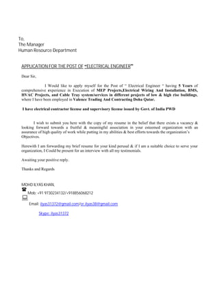 To,
The Manager
Human Resource Department
APPLICATION FOR THE POST OF “ELECTRICAL ENGINEER”
Dear Sir,
I Would like to apply myself for the Post of “ Electrical Engineer “ having 5 Years of
comprehensive experience in Execution of MEP Projects,Electrical Wiring And Installation, BMS,
HVAC Projects, and Cable Tray system/services in different projects of low & high rise buildings,
where I have been employed in Valence Trading And Contracting Doha Qatar.
I have electrical contractor license and supervisory license issued by Govt. of India PWD
I wish to submit you here with the copy of my resume in the belief that there exists a vacancy &
looking forward towards a fruitful & meaningful association in your esteemed organization with an
assurance of high quality of work while putting in my abilities & best efforts towards the organization’s
Objectives.
Herewith I am forwarding my brief resume for your kind perusal & if I am a suitable choice to serve your
organization, I Could be present for an interview with all my testimonials.
Awaiting your positive reply.
Thanks and Regards
MOHD ILYAS KHAN,

Mob: +91 9730234132/+918856068212

Email: ilyas31372@gmail.com/er.ilyas38@gmail.com
Skype: ilyas31372
 