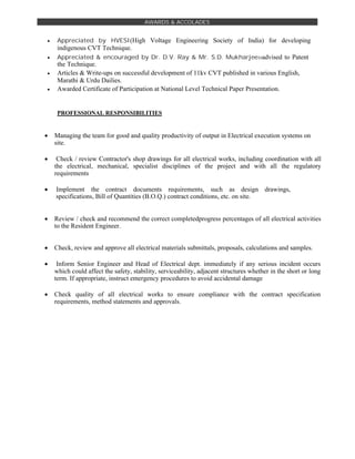 AWARDS & ACCOLADES
 Appreciated by HVESI(High Voltage Engineering Society of India) for developing
indigenous CVT Technique.

 Appreciated & encouraged by Dr. D.V. Ray & Mr. S.D. Mukharjee:-advised to Patent
the Technique.

 Articles & Write-ups on successful development of 11kv CVT published in various English,
Marathi & Urdu Dailies.
 Awarded Certificate of Participation at National Level Technical Paper Presentation.



PROFESSIONAL RESPONSIBILITIES


 Managing the team for good and quality productivity of output in Electrical execution systems on
site.

 Check / review Contractor's shop drawings for all electrical works, including coordination with all
the electrical, mechanical, specialist disciplines of the project and with all the regulatory
requirements

 Implement the contract documents requirements, such as design drawings,
specifications, Bill of Quantities (B.O.Q.) contract conditions, etc. on site.


 Review / check and recommend the correct completedprogress percentages of all electrical activities
to the Resident Engineer.


 Check, review and approve all electrical materials submittals, proposals, calculations and samples.

 Inform Senior Engineer and Head of Electrical dept. immediately if any serious incident occurs
which could affect the safety, stability, serviceability, adjacent structures whether in the short or long
term. If appropriate, instruct emergency procedures to avoid accidental damage

 Check quality of all electrical works to ensure compliance with the contract specification
requirements, method statements and approvals.
 