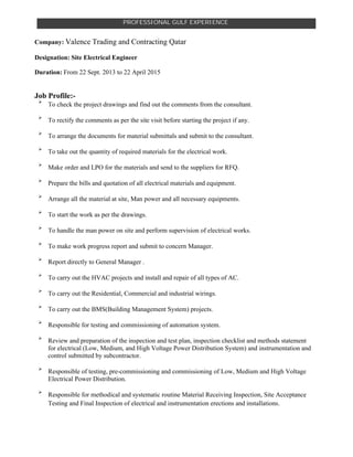 PROFESSIONAL GULF EXPERIENCE
Company: Valence Trading and Contracting Qatar
Designation: Site Electrical Engineer
Duration: From 22 Sept. 2013 to 22 April 2015
Job Profile:-

To check the project drawings and find out the comments from the consultant.

To rectify the comments as per the site visit before starting the project if any.

To arrange the documents for material submittals and submit to the consultant.

To take out the quantity of required materials for the electrical work.

Make order and LPO for the materials and send to the suppliers for RFQ.

Prepare the bills and quotation of all electrical materials and equipment.

Arrange all the material at site, Man power and all necessary equipments.

To start the work as per the drawings.

To handle the man power on site and perform supervision of electrical works.

To make work progress report and submit to concern Manager.

Report directly to General Manager .

To carry out the HVAC projects and install and repair of all types of AC.

To carry out the Residential, Commercial and industrial wirings.

To carry out the BMS(Building Management System) projects.

Responsible for testing and commissioning of automation system.

Review and preparation of the inspection and test plan, inspection checklist and methods statement
for electrical (Low, Medium, and High Voltage Power Distribution System) and instrumentation and
control submitted by subcontractor.

Responsible of testing, pre-commissioning and commissioning of Low, Medium and High Voltage
Electrical Power Distribution.

Responsible for methodical and systematic routine Material Receiving Inspection, Site Acceptance
Testing and Final Inspection of electrical and instrumentation erections and installations.
 