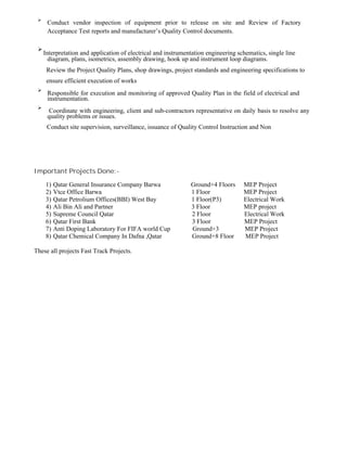 
Conduct vendor inspection of equipment prior to release on site and Review of Factory
Acceptance Test reports and manufacturer’s Quality Control documents.


Interpretation and application of electrical and instrumentation engineering schematics, single line
diagram, plans, isometrics, assembly drawing, hook up and instrument loop diagrams.
Review the Project Quality Plans, shop drawings, project standards and engineering specifications to
ensure efficient execution of works

Responsible for execution and monitoring of approved Quality Plan in the field of electrical and
instrumentation.



Coordinate with engineering, client and sub-contractors representative on daily basis to resolve any
quality problems or issues.

Conduct site supervision, surveillance, issuance of Quality Control Instruction and Non
Important Projects Done:-
1) Qatar General Insurance Company Barwa Ground+4 Floors MEP Project
2) Vtce Office Barwa 1 Floor MEP Project
3) Qatar Petrolium Offices(BBI) West Bay 1 Floor(P3) Electrical Work
4) Ali Bin Ali and Partner 3 Floor MEP project
5) Supreme Council Qatar 2 Floor Electrical Work
6) Qatar First Bank 3 Floor MEP Project
7) Anti Doping Laboratory For FIFA world Cup Ground+3 MEP Project
8) Qatar Chemical Company In Dafna ,Qatar Ground+8 Floor MEP Project
These all projects Fast Track Projects.
 