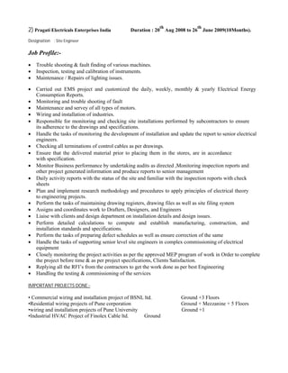 2) Pragati Electricals Enterprises India Duration : 20
th
Aug 2008 to 26
th
June 2009(10Months).
Designation : Site Engineer
Job Profile:-
 Trouble shooting & fault finding of various machines.
 Inspection, testing and calibration of instruments.
 Maintenance / Repairs of lighting issues.

 Carried out EMS project and customized the daily, weekly, monthly & yearly Electrical Energy
Consumption Reports.
 Monitoring and trouble shooting of fault
 Maintenance and servey of all types of motors.
 Wiring and installation of industries.
 Responsible for monitoring and checking site installations performed by subcontractors to ensure
its adherence to the drawings and specifications.
 Handle the tasks of monitoring the development of installation and update the report to senior electrical
engineers.
 Checking all terminations of control cables as per drawings.
 Ensure that the delivered material prior to placing them in the stores, are in accordance
with specification.
 Monitor Business performance by undertaking audits as directed ,Monitoring inspection reports and
other project generated information and produce reports to senior management
 Daily activity reports with the status of the site and familiar with the inspection reports with check
sheets
 Plan and implement research methodology and procedures to apply principles of electrical theory
to engineering projects.
 Perform the tasks of maintaining drawing registers, drawing files as well as site filing system
 Assigns and coordinates work to Drafters, Designers, and Engineers
 Liaise with clients and design department on installation details and design issues.
 Perform detailed calculations to compute and establish manufacturing, construction, and
installation standards and specifications.
 Perform the tasks of preparing defect schedules as well as ensure correction of the same
 Handle the tasks of supporting senior level site engineers in complex commissioning of electrical
equipment
 Closely monitoring the project activities as per the approved MEP program of work in Order to complete
the project before time & as per project specifications, Clients Satisfaction.
 Replying all the RFI’s from the contractors to get the work done as per best Engineering
 Handling the testing & commissioning of the services
IMPORTANT PROJECTS DONE:-
• Commercial wiring and installation project of BSNL ltd. Ground +3 Floors
•Residential wiring projects of Pune corporation Ground + Mezzanine + 5 Floors
•wiring and installation projects of Pune University Ground +1
•Industrial HVAC Project of Finolex Cable ltd. Ground
 