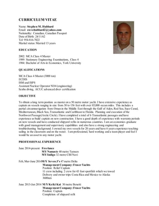 CURRICULUM VITAE
Name: Stephen M. Hubbard
Email: stevehubbard2@yahoo.com
Nationality: Canadian, Canadian Passport
Date of Birth: 24/11/62
Tel: 954-816-7822
Marital status: Married 13 years
EDUCATION
2002: MCA Class 4 Master
1989: Stationary Engineering Examinations, Class 4
1984: Bachelor of Arts in Economics, York University
QUALIFICATIONS
MCA Class 4 Master (3000 ton)
ECDIS
ISM and ISPS
Assistant Nuclear Operator NO4 (engineering)
Scuba diving, ACUC advanced diver certification
OBJECTIVE
To obtain a long term position as master on a 50 metre motor yacht. I have extensive experience as
captain on vessels ranging in size from 30 to 156 feet with over 85,000 ocean miles. This includes a
partial circumnavigation from Oman in the Middle East through the Gulf of Aden, Red Sea,Suez Canal,
Mediterranean, Black Sea,Transatlantic and Caribbean to Florida. Planning and execution of the
Northwest Passage(Arctic Circle). I have completed a total of 6 Transatlantic passages and have
experience as build captain on new construction. I have a good depth of experience with warranty periods
on new vessels and have conducted shipyard refits in numerous countries. I am an economics graduate
with good management and supervisory capabilities and also have a strong engineering and
troubleshooting background. I owned my own vessels for 20 years and have 6 years experience teaching
sailing in the classroom and on the water. I am professional, hard working and a team player and feel I
would be an asset to any motor yacht.
PROFESSIONAL EXPERIENCE
June 2014-present Freelance
MYNamaste 40 metre Tamsen
MYIndigo 32 metre CBI Navi
Feb, Mar-June 2014M/Y Seven J’s 47 metre Delta
Management Company: Fraser Yachts
Position: Relief Captain
11 crew including 2 crew for 43 foot sportfish which we towed
Delivery and owner trips Costa Rica and Mexico to Alaska
3600nm
June 2013-Jan 2014 M/YKeiki Kai 30 metre Benetti
Management Company: Fraser Yachts
Position: Captain
Completion of shipyard refit
 