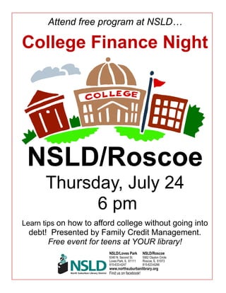 Attend free program at NSLD…
College Finance Night
NSLD/Roscoe
Thursday, July 24
6 pm
Learn tips on how to afford college without going into
debt! Presented by Family Credit Management.
Free event for teens at YOUR library!
NSLD/Loves Park NSLD/Roscoe
6340 N. Second St. 5562 Clayton Circle
Loves Park, IL 61111 Roscoe, IL 61073
815-633-4247 815-623-6266
www.northsuburbanlibrary.org
Find us on facebook!
 