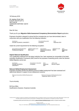 All above advice is based on evidence as submitted, and the assessment does not constitute an opinion as to the veracity of claims made. Determination of points under
the skilled migration points test remains at the discretion of delegated officers of the Department of Immigration and Border Protection.
All assessment letters issued electronically can be verified by using our Outcome Verification Service available on Engineers Australia's website.
Engineers Australia
Engineering House, 11 National Circuit, Barton, ACT, 2600
Phone +61 2 6270 6555 | email: memberservices@engineersaustralia.org.au | web: www.engineersaustralia.org.au
1 of 1
EA ID: 5224644
Application ID: 22583
18 February 2016
Mr Jagdeep Singh Sran
B 63,FF SOUTH CITY 2
SECTOR 49
GURGAON HARYANA 122018
INDIA
Dear Mr Sran,
Thank you for your Migration Skills Assessment Competency Demonstration Report application.
Engineers Australia is pleased to advise that the competencies you have demonstrated, taken in
conjunction with your qualification from the following institution:
Institution Completed/Awarded Date
PUNJAB TECHNICAL UNIVERSITY Completed September 2001
meets the current requirement for the following occupation:
Occupational Classification ANZSCO Skill Level Occupation ANZSCO Code Date
Professional Engineer Skill Level 1 Telecommunications
Engineer
263311 September
2001
Highest Relevant Qualification
Your qualification obtained from the below institution has been assessed as comparable to the listed
Australian Qualification Framework (AQF) level for the purposes of awarding points under the General
Skilled Migration points test:
Institution Completed / Awarded Date AQF Level
PUNJAB TECHNICAL
UNIVERSITY
Completed September
2001
Bachelor Degree
Relevant Skilled Employment Assessment
Engineers Australia advises the following period of skilled employment has been assessed and
determined relevant in support of your assessment outcome:
Relevant Australian Skilled Employment Relevant Overseas Skilled Employment
- Nil - September 2004 to July 2015
Yours sincerely,
Mr Emon Mitra
Qualifications Assessor, Engineers Australia
 