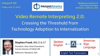 Spoken
English
American
Sign
Language
Video Remote Interpreting 2.0:
Crossing the Threshold from
Technology Adoption to Internalization
InterpreT-ED
Friday, June 12, 2015
Middlebury Institute of
International Studies
Monterey, California, USA
1
Stephen Frank, RID CI & CT
President, Clear View Innovations
Former Director of HASA VRI
Baltimore, Maryland, USA English Text Transcription
 