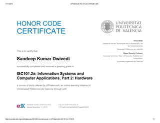 11/11/2015 UPValenciaX ISC101.2x Certificate | edX
https://courses.edx.org/certificates/user/5014361/course/course­v1:UPValenciaX+ISC101.2x+3T2015 1/1
HONOR CODE
CERTIFICATE
 
This is to certify that
Sandeep Kumar Dwivedi
successfully completed and received a passing grade in
ISC101.2x: Information Systems and
Computer Applications, Part 2: Hardware
a course of study offered by UPValenciaX, an online learning initiative of
Universidad Politecnica de Valencia through edX.
  Vicent Botti
Vicerrector de las Tecnologías de la Información y de
las Comunicaciones
Universitat Politècnica de València
Miguel Rebollo Pedruelo
Associate professor. Dept. of Computer Systems and
Computation
Universitat Politècnica de València
 HONOR CODE CERTIFICATE
Issued November 11, 2015
 VALID CERTIFICATE ID
1377ceb7cce74e0493df31baae915255
 