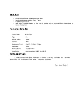 Skill Set
 Good communicative and Interpersonal skills.
 Good conduct as an efficient Team Player.
 Good Managerial skills.
 Won Best Employee Award for first year of service and got promoted from site engineer to
senior site engineer
Personal Details:
Date of Birth :11-10-1991
Age : 24.
Marital Status : Single
Gender : Male.
Languages Known : English, Hindi and Telugu,
Nationality : Indian.
Father’s Name : Syed Samdani
Visa Status : Visit Visa Valid till 28th June 2016
DECLARATION:
I hereby declare that above information is correct up to my knowledge and I bear the
responsibility for correctness of the above mentioned particulars.
(Syed Abdul Khader )
 