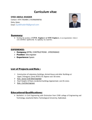 Curriculum vitae
SYED ABDUL KHADER
Contact: +974 77654891 /+919966998766
Doha, Qatar.
Email: Syedkhader96@gmail.com
Summary:
 Seeking the position of CIVIL Engineer or SITE Engineer, in an organization where i
can contribute significantly by applying my expertise.
EXPERIENCE:
 Company: BPRIL CONTRUCTIONS ,HYDERABAD
 Position :Site engineer
 Experience: 3years
List of Projects and Role :
 Construction of Laboratory Buildings, Animal House and other Buildings at
Uppal.,Telangana. Client: RITES LTD. Approx cost: 50 crores
 Role - Senior Civil Site Engineer
 Pearl Heights 14 floors residential buildings Approximate cost 35 crores
 Role - Civil Site Engineer
Educational Qualifications:
 Bachelor's in Civil Engineering with Distinction from CVSR college of Engineering and
Technology, Jawaharlal Nehru Technological University, Hyderabad,
 