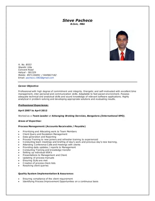 Steve Pacheco
B.Com, MBA
H. No. B553
Shanthi Villa
Convent Road
Haliyal - 581329
Mobile: 8971104091 / 9449827182
Email: pacheco.1982@gmail.com
Career Objective
Professional with high degree of commitment and integrity. Energetic and self-motivated with excellent time
management, inter-personal and communication skills. Adaptable to fast-paced environment. Possess
adequate technical and analytical skills and sound knowledge of relevant software applications. Highly
analytical in problem-solving and developing appropriate solutions and evaluating results.
Professional Experience:
April 2007 to April 2012
Worked as a Team Leader at Xchanging Broking Services, Bangalore.(International KPO).
Areas of Expertise:
Process Management: (Accounts Receivable / Payable)
 Prioritizing and Allocating work to Team Members
 Client Query and Escalation Management
 Data generation and Reporting
 Process Training to new joiners and refresher training to experienced
 Conducting team meetings and briefing of day’s work and previous day’s new learning.
 Attending Conference Calls and meetings with clients
 Providing daily updates / reports to Management
 Conducting Training and knowledge transfer
 Setting up individual KRA’s
 Presentations to Management and Client
 Updating of process manuals
 Ensuring SLAs are met
 Creation of process check lists
 Resolving client queries
Quality System Implementation & Assurance:
 Ensuring compliance of the client requirement
 Identifying Process Improvement Opportunities on a continuous basis
 