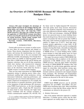 An Overview of CMOS-MEMS Resonant RF Mixer-Filters and
Bandpass Filters
Tianhao Li1
Abstract— This paper investigates the advantages of
high-Q MEMS resonator for RF bandpass ﬁltering with
tuning ability, and evaluates the possibility of replacing
off-chip bulk passive ﬁlters with single-chip CMOS-
MEMS transceiver. This paper also examines the poten-
tial application of CMOS-MEMS resonant mixer-ﬁlters
in down-converting RF signals into IF band after ﬁltering
out mixing harmonics. Speciﬁc design examples from
research papers are presented and analyzed.
Keywords: resonator, CMOS-MEMS, ﬁlter-mixers,
bandpass ﬁlters
I. INTRODUCTION
Current radio receivers use ceramic or surface acous-
tic wave ﬁlters for image rejection and channel se-
lection. These discrete components limit the miniatur-
ization, and increase the manufacturing cost of radio-
frequency electronics due to the cost associated with
additional assembly and packaging. Even though those
passive ﬁlters are capable of achieving quality factors
from 500 to 10,000 needed for RF and IF ﬁltering and
frequency selections, they are all off-chip components
which must interface with transistor-level integrated
circuits at the board-level. This consumes a sizable
space on the electronics board which has become a
valuable resource in modern cellular handsets.
There are four major motivations for CMOS-MEMS
integration aiming at replacing passive ﬁlters afore-
mentioned: enabling high volume production, solving
interconnect bottlenecks, improving performance, and
reducing per unit cost. Current radio-frequency systems
require a high-level of integration [1]. For example, the
recent advances in consumer electronics can be related
to the integration of high performance RF electronics
using CMOS based processes, as the data throughput
rate requirement spikes. Single-chip RF transceivers
has been found in many Samsung and Apple hand-
sets[2]. Combined with the constant revolution in
wireless communication standards (3G, 4G-LTE, 5G),
1
T. Li is a graduate student majoring in Electrical Engineering,
at the Georgia Institute of Technology, Atlanta, GA, 30332, USA.
tianhao@gatech.edu
the future need for highly-integrated RF transceiver
with high quality factor keep increases. Researchers
have now produced integrated micro-mechanical cir-
cuits with sufﬁcient Q, thermal stability, and aging sta-
bility [3]. With such advantages, vibrating RF MEMS
devices are perceived more as circuit building blocks
than stand-along devices. Recent micro-mechanical res-
onators can produce Q’s that are greater than 10,000 at
GHz range, while maintain an impressively low thermal
stability of 18ppm over 27-107◦C. Such high speci-
ﬁcations promise applications in many ﬁelds. In RF
domain, MEMS devices can be used for reconﬁgurable
channel-selecting ﬁlter banks, ultrastable reconﬁgurable
oscillators, and frequency translators. The inclusion
of MEMS devices as circuit building blocks enables
circuit designer to trade high quality factor for lower
power consumption and better system robustness [3].
This paper ﬁrst present modern CMOS-MEMS fab-
rication technology with an emphasis on the operation
mechanisms of RF MEMS devices under advanced
CMOS processes. Then the paper further investigates
the design of CMOS-MEMS RF bandpass ﬁlter with
tuning ability [4], and the design approaches and tech-
niques for mixer-ﬁlter which performs mixing oper-
ation between RF signals and LO signals using dif-
ferential cantilever resonators[1] and clamped-clamped
beam resonators. The advantages and disadvantages
of CMOS-MEMS co-design comparing to CMOS-only
solution are discussed in the end of each section.
II. MEMS TECHNOLOGY
CMOS based MEMS processes can be generally
categorized into pre-CMOS, intra-CMOS, and post-
CMOS micro-machining three types. Micro-machining
must result in a clean and ﬂat silicon surface, thus no
contaminants are allowed in the process [5].
A. Modular Fabrication
One of the popular fabrication approach is modular
fabrication. A modular process means that the fabri-
cation approach can readily adapt to the changes in a
 