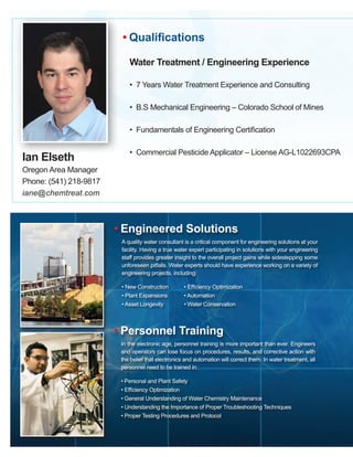 QIan Elseth
Oregon Area Manager
Phone: (541) 218-9817
iane@chemtreat.com
Water Treatment / Engineering Experience
• 7 Years Water Treatment Experience and Consulting
• B.S Mechanical Engineering – Colorado School of Mines
• Fundamentals of Engineering Certification
• Commercial Pesticide Applicator – License AG-L1022693CPA
• Qualifications
• Engineered Solutions
A quality water consultant is a critical component for engineering solutions at your
facility. Having a true water expert participating in solutions with your engineering
staff provides greater insight to the overall project gains while sidestepping some
unforeseen pitfalls. Water experts should have experience working on a variety of
engineering projects, including:
• New Construction	 • Efficiency Optimization
• Plant Expansions	 • Automation
• Asset Longevity	 • Water Conservation
• Personnel Training
In the electronic age, personnel training is more important than ever. Engineers
and operators can lose focus on procedures, results, and corrective action with
the belief that electronics and automation will correct them. In water treatment, all
personnel need to be trained in:
• Personal and Plant Safety
• Efficiency Optimization
• General Understanding of Water Chemistry Maintenance
• Understanding the Importance of Proper Troubleshooting Techniques
• Proper Testing Procedures and Protocol
 