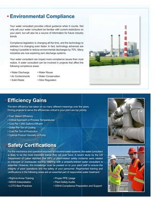 Your water consultant provides critical guidance when it counts. Not
only will your water consultant be familiar with current restrictions on
your plant, but will also be a source of information for future industry
trends.
Compliance legislation is changing all the time, and the technology to
address it is changing even faster. In fact, technology advances are
making it possible to reduce enviornmental discharges by 70%. Many
industries are now exploring zero discharge systems.
Your water consultant can impact more compliance issues than most
realize. A water consultant can be involved in projects that affect the
following compliance areas:
• Water Discharge 	 • Water Reuse			
• Air Contaminants	 • Water Conservation
• Solid Waste		 • Odor Regulation
• Environmental Compliance
• Efficiency Gains
The term efficiency has taken on so many diiferent meanings over the years.
Driving projects to serve the efficiencies critical to your plant are top priority.
• Fuel: Steam Efficiency
• Critical Approach or Process Temperatures	
• Cost Per 1,000 Gallons Effluent
• Dollar Per Ton of Cooling
• Cost Per Ton of Production
• Optimal Product Viscosity or Purity
• Safety Certifications
For the mechanics and operators exposed to industrial water systems, the water consultant
is likely to be the most important trainer they will ever have. A recent study by the US
Department of Labor reported that 68% of plant-related safety incidents were related
to improper or inadequate training. Starting with a properly-trained water consultant is
essential. However, this knowledge must be passed on to your plant staff to ensure the
integrity of plant operations and the safety of your personnel. Regimented training and
certifications in the following areas are an essential part of responsible water treatment:
• Right-to-Know Training			 • Proper PPE Usage
• MSDS Interpretation			 • Plant Safety Audits
• LOTO Best Practices			 • OSHA Compliance Preparation and Support
 