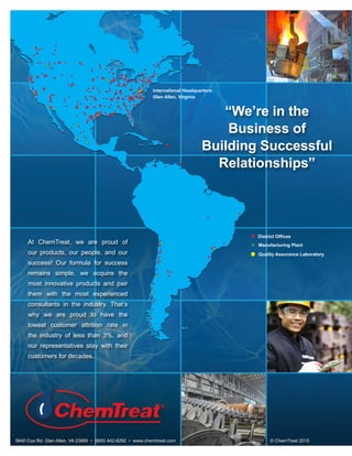 At ChemTreat, we are proud of
our products, our people, and our
success! Our formula for success
remains simple, we acquire the
most innovative products and pair
them with the most experienced
consultants in the industry. That’s
why we are proud to have the
lowest customer attrition rate in
the industry of less than 3%, and
our representatives stay with their
customers for decades.
5640 Cox Rd. Glen Allen, VA 23060 • (800) 442-8292 • www.chemtreat.com © ChemTreat 2015
“We’re in the
Business of
Building Successful
Relationships”
Manufacturing Plant
Quality Assurance Laboratory
International Headquarters:
Glen Allen, Virginia
District Offices
 