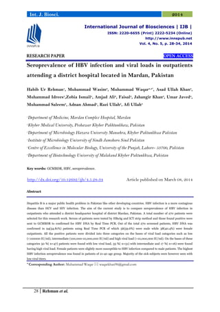 28 Rehman et al.
Int. J. Biosci. 2014
RESEARCH PAPER OPEN ACCESS
Seroprevalence of HBV infection and viral loads in outpatients
attending a district hospital located in Mardan, Pakistan
Habib Ur Rehman1
, Muhammad Wasim2
, Muhammad Waqar3,4*
, Asad Ullah Khan3
,
Muhammad Idrees5
,Zobia Ismail5
, Amjad Ali6
, Faisal3
, Jahangir Khan3
, Umar Javed3
,
Muhammad Saleem3
, Adnan Ahmad3
, Razi Ullah2
, Afi Ullah3
1
Department of Medicine, Mardan Complex Hospital, Mardan
2
Khyber Medical University, Peshawar Khyber Pakhtunkhaw, Pakistan
3
Department of Microbiology Hazara University Mansehra, Khyber Paktunkhwa Pakistan
4
Institute of Microbiology University of Sindh Jamshoro Sind Pakistan
5
Centre of Excellence in Molecular Biology, University of the Punjab, Lahore- 53700, Pakistan
6
Department of Biotechnology University of Malakand Khyber Paktunkhwa, Pakistan
Key words: GCMBDR, HBV, seroprevalence.
http://dx.doi.org/10.12692/ijb/4.5.28-34 Article published on March 08, 2014
Abstract
Hepatitis B is a major public health problem in Pakistan like other developing countries. HBV infection is a more contagious
disease than HCV and HIV infection. The aim of the current study is to compare seroprevalence of HBV infection in
outpatients who attended a district headquarter hospital of district Mardan, Pakistan. A total number of 270 patients were
selected for this research work. Serum of patients were tested by HBsAg and ICT strip method and those found positive were
sent to GCMBDR to confirmed for HBV DNA by Real Time PCR. Out of the total 270 screened patients, HBV DNA was
confirmed in 94(34.81%) patients using Real Time PCR of which 56(59.6%) were male while 38(40.4%) were female
outpatients. All the positive patients were divided into three categories on the bases of viral load categories such as low
(<100000 IU/ml), intermediate (100,000-10,000,000 IU/ml) and high viral load (>10,000,000 IU/ml). On the bases of these
categories 50 %( n=47) patients were found with low viral load, 33 %( n=31) with intermediate and 17 %( n=16) were found
having high viral load. Female patients were slightly more susceptible to HBV infection compared to male patients. The highest
HBV infection seroprevalence was found in patients of 21-40 age group. Majority of the sick subjects were however seen with
low viral titers.
* Corresponding Author: Muhammad Waqar  waqarkhan96@gmail.com
International Journal of Biosciences | IJB |
ISSN: 2220-6655 (Print) 2222-5234 (Online)
http://www.innspub.net
Vol. 4, No. 5, p. 28-34, 2014
 