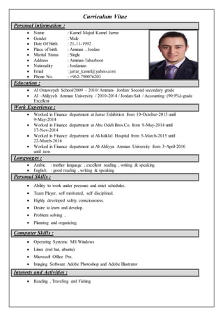 Curriculum Vitae
Personal information :
 Name : Kamel Majed Kamel Jarrar
 Gender : Male
 Date Of Birth : 21-11-1992
 Place of birth : Amman , Jordan
 Marital Status : Single
 Address : Amman-Tabarboor
 Nationality : Jordanian
 Email : jarrar_kamel@yahoo.com
 Phone No. : +962-790076203
Education :
 Al Omaweyeh School/2009 – 2010/ Amman- Jordan/ Second secondary grade
 Al –Ahliyyeh Amman University / 2010-2014 / Jordan-Salt / Accounting (90.9%)-grade
Excellent
Work Experience :
 Worked in Finance department at Jarrar Exhibition from 10-October-2013 until
9-May-2014
 Worked in Finance department at Abu Odeh Bros.Co. from 9-May-2014 until
17-Nov-2014
 Worked in Finance department at Al-Istiklal Hospital from 5-March-2015 until
22-March-2016
 Worked in Finance department at Al-Ahliyya Amman University from 3-April-2016
until now
Languages :
 Arabic : mother language , excellent reading , writing & speaking
 English : good reading , writing & speaking
Personal Skills :
 Ability to work under pressure and strict schedules.
 Team Player, self motivated, self disciplined.
 Highly developed safety consciousness.
 Desire to learn and develop.
 Problem solving .
 Planning and organizing.
Computer Skills :
 Operating Systems: MS Windows
 Linux (red hat, ubuntu)
 Microsoft Office Pro.
 Imaging Software Adobe Photoshop and Adobe Illustrator
Interests and Activities :
 Reading , Traveling and Fishing
 