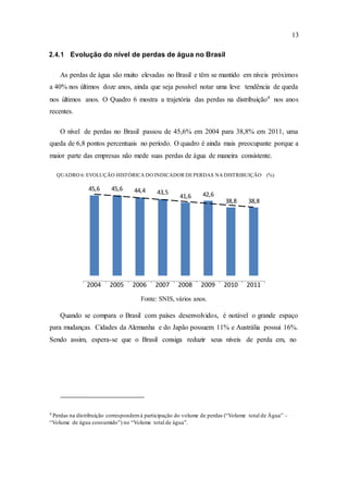 13
41,6 42,6
38,8 38,8
2.4.1 Evolução do nível de perdas de água no Brasil
As perdas de água são muito elevadas no Brasil e têm se mantido em níveis próximos
a 40% nos últimos doze anos, ainda que seja possível notar uma leve tendência de queda
nos últimos anos. O Quadro 6 mostra a trajetória das perdas na distribuição4
nos anos
recentes.
O nível de perdas no Brasil passou de 45,6% em 2004 para 38,8% em 2011, uma
queda de 6,8 pontos percentuais no período. O quadro é ainda mais preocupante porque a
maior parte das empresas não mede suas perdas de água de maneira consistente.
QUADRO 6: EVOLUÇÃO HISTÓRICA DO INDICADOR DEPERDAS NA DISTRIBUIÇÃO (%)
45,6 45,6 44,4 43,5
2004 2005 2006 2007 2008 2009 2010 2011
Fonte: SNIS, vários anos.
Quando se compara o Brasil com países desenvolvidos, é notável o grande espaço
para mudanças. Cidades da Alemanha e do Japão possuem 11% e Austrália possui 16%.
Sendo assim, espera-se que o Brasil consiga reduzir seus níveis de perda em, no
4
Perdas na distribuição correspondemà participação do volume de perdas (“Volume total de Água” –
“Volume de água consumido”) no “Volume total de água”.
 