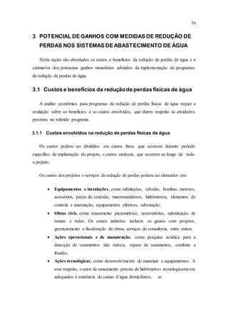 16
3 POTENCIAL DE GANHOS COM MEDIDAS DE REDUÇÃO DE
PERDAS NOS SISTEMAS DE ABASTECIMENTO DE ÁGUA
Nesta seção são abordados os custos e benefícios da redução de perdas de água e a
estimativa dos potenciais ganhos monetários advindos da implementação de programas
de redução de perdas de água.
3.1 Custos e benefícios da reduçãode perdas físicas de água
A análise econômica para programas de redução de perdas físicas de água requer a
avaliação sobre os benefícios e os custos envolvidos, que dizem respeito às atividades
previstas no referido programa.
3.1.1 Custos envolvidos na redução de perdas físicas de água
Os custos podem ser divididos em custos fixos, que ocorrem durante período
específico de implantação do projeto, e custos variáveis, que ocorrem ao longo de todo
o projeto.
Os custos dos projetos e serviços de redução de perdas podem ser elencados em:
 Equipamentos e instalações, como tubulações, válvulas, bombas, motores,
acessórios, peças de conexão, macromedidores, hidrômetros, elementos de
controle e automação, equipamentos elétricos, subestação;
 Obras civis, como zoneamento piezométrico, reservatórios, substituição de
ramais e redes. Os custos indiretos incluem os gastos com projetos,
gerenciamento e fiscalização de obras, serviços de consultoria, entre outros.
 Ações operacionais e de manutenção, como pesquisa acústica para a
detecção de vazamentos não visíveis, reparo de vazamentos, combate a
fraudes.
 Ações tecnológicas, como desenvolvimento de materiais e equipamentos. A
esse respeito, o setor de saneamento precisa de hidrômetros tecnologicamente
adequados à existência de caixas d’água domiciliares, as
 