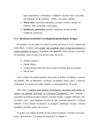 17
quais potencializam a submedição; e tubulações que não vazam, sem juntas,
(de polietileno de alta densidade – PEAD – com juntas soldadas)
 Mão de obra, responsável pela gestão, execução, controle e geração de
relatórios, tanto terceirizada como própria.
 Qualificação profissional, incluindo treinamento da mão de obra e
certificação profissional.
3.1.2 Benefícios envolvidos na redução de perdas físicas de água.
Os benefícios de um projeto de redução de perdas são diversos. Com a redução das
perdas físicas, a empresa pode produzir uma quantidade menor de água para abastecer a
mesma quantidade de pessoas. Ao produzir uma quantidade menor de água, a operadora
de saneamento reduz os custos com diversos itens, tais como:
 Produtos químicos;
 Energia elétrica;
 Compra de água bruta (nos casos em que há cobrança pelo uso da água);
 Mão de obra
Com a redução das perdas aparentes, decorrentes de fraudes nas ligações, consumo
não faturado, falta de hidrômetros, problemas de medição, dentre outros, a principal
consequência é o aumento do volume faturado e, consequentemente, da receita.
Além disso, a empresa pode postergar investimentos necessários para atender ao
aumento da demanda decorrente do crescimento populacional. Entre aumentar a
capacidade de produção de água e diminuir as perdas de água, a segunda alternativa será,
em muitos casos, a mais adequada do ponto de vista econômico-financeiro e também
ambiental. Com o aumento da eficiência na produção e distribuição de água, a mesma
quantidade produzida atende mais pessoas.
Os ganhos com redução de perdas de água podem ter impactos em termos de receitas,
custos e investimentos. Tais ganhos são sintetizados no Quadro 9.
 