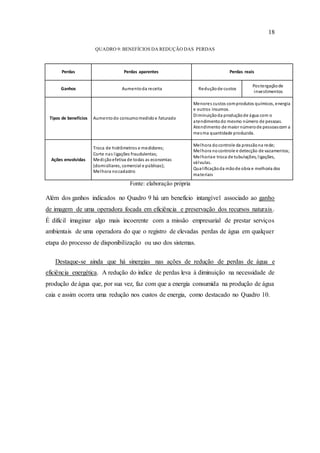 18
QUADRO 9: BENEFÍCIOS DA REDUÇÃO DAS PERDAS
Perdas Perdas aparentes Perdas reais
Ganhos Aumentoda receita Reduçãode custos
Postergaçãode
investimentos
Tipos de benefícios Aumentodo consumomedidoe faturado
Menores custos comprodutos químicos, energia
e outros insumos.
Diminuiçãoda produçãode água com o
atendimentodo mesmo número de pessoas.
Atendimento de maior númerode pessoascom a
mesma quantidade produzida.
Ações envolvidas
Troca de hidrômetros e medidores;
Corte nas ligações fraudulentas;
Mediçãoefetiva de todas as economias
(domiciliares, comercial e públicas);
Melhora nocadastro
Melhora docontrole da pressãona rede;
Melhora nocontrole e detecção de vazamentos;
Melhoriae troca de tubulações, ligações,
válvulas.
Qualificaçãoda mãode obra e melhoria dos
materiais
Fonte: elaboração própria
Além dos ganhos indicados no Quadro 9 há um benefício intangível associado ao ganho
de imagem de uma operadora focada em eficiência e preservação dos recursos naturais.
É difícil imaginar algo mais incoerente com a missão empresarial de prestar serviços
ambientais de uma operadora do que o registro de elevadas perdas de água em qualquer
etapa do processo de disponibilização ou uso dos sistemas.
Destaque-se ainda que há sinergias nas ações de redução de perdas de água e
eficiência energética. A redução do índice de perdas leva à diminuição na necessidade de
produção de água que, por sua vez, faz com que a energia consumida na produção de água
caia e assim ocorra uma redução nos custos de energia, como destacado no Quadro 10.
 