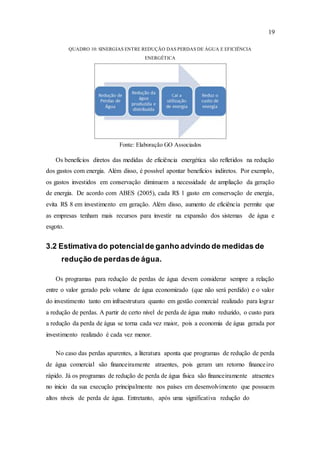 19
QUADRO 10: SINERGIAS ENTRE REDUÇÃO DAS PERDAS DE ÁGUA E EFICIÊNCIA
ENERGÉTICA
Fonte: Elaboração GO Associados
Os benefícios diretos das medidas de eficiência energética são refletidos na redução
dos gastos com energia. Além disso, é possível apontar benefícios indiretos. Por exemplo,
os gastos investidos em conservação diminuem a necessidade de ampliação da geração
de energia. De acordo com ABES (2005), cada R$ 1 gasto em conservação de energia,
evita R$ 8 em investimento em geração. Além disso, aumento de eficiência permite que
as empresas tenham mais recursos para investir na expansão dos sistemas de água e
esgoto.
3.2 Estimativa do potencialde ganho advindo de medidas de
redução de perdasde água.
Os programas para redução de perdas de água devem considerar sempre a relação
entre o valor gerado pelo volume de água economizado (que não será perdido) e o valor
do investimento tanto em infraestrutura quanto em gestão comercial realizado para lograr
a redução de perdas. A partir de certo nível de perda de água muito reduzido, o custo para
a redução da perda de água se torna cada vez maior, pois a economia de água gerada por
investimento realizado é cada vez menor.
No caso das perdas aparentes, a literatura aponta que programas de redução de perda
de água comercial são financeiramente atraentes, pois geram um retorno financeiro
rápido. Já os programas de redução de perda de água física são financeiramente atraentes
no inicio da sua execução principalmente nos países em desenvolvimento que possuem
altos níveis de perda de água. Entretanto, após uma significativa redução do
 
