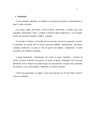 2
1- Introdução
Um dos principais indicadores de eficiência da operação dos sistemas de abastecimento de
água é o índice de perdas.
Com valores médios que beiram os 40% no Brasil, decrescendo, é verdade, mas a uma
velocidade extremamente baixa, o combate às perdas de água transformou-se em um grande
desafio dos operadores brasileiros públicos e privados.
No momento de tentativa de retomada dos investimentos do setor de saneamento, percebe-
se claramente que grande parte de nossos operadores públicos, principalmente, apresentam
condições insuficientes do ponto de vista de gestão para planejar e implementar as ações
necessárias para enfrentar o problema.
A Aegea Saneamento e Participações SA, através da Aegea Engenharia - Gerencia de
Gestão e Controle de Perdas, desenvolveu um sistema de gestão, denominado GCP para atuar
diretamente sobre a situação das perdas de água nas concessionárias do grupo, hoje constituída
por quarenta e cinco concessionarias distribuídas no território Brasileiro.
O GCP será apresentados no capitulo 7, bem como suas bases ou “Os Seis Pilares do GCP”
como são conhecidos.
 