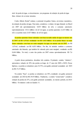 20
nível de perda de água, os investimentos em programas de redução de perda de água
física deixam de se tornar atraentes.
Carlos Alberto Rosito8
estimou o potencial de ganhos brutos, em termos monetários,
da redução de perdas de água. Para tanto, considerou o volume de água faturado no Brasil
em 2007 (de aproximadamente 8,035 bilhões de m3), o consumo autorizado
(aproximadamente 433,3 milhões de m3 de água), as perdas aparentes (1,633 bilhão de
m3) e as perdas reais (3,927 bilhões de m3 de água).
As perdas aparentes foram valoradas com base na tarifa média de água no mesmo ano
de 2007, de R$ 1,87/m3, resultando em R$ 3,052 bilhões. Já as perdas físicas ou reais
foram valoradas com base no custo marginal da água no mesmo ano de 2007, de R$
1,07/m3, resultando em R$ 4,055 bilhões. Por fim, foi incluído também o consumo
autorizado não faturado, que também foi valorado pelo custo marginal, resultando em R$
0,464 bilhão. No total, o custo das perdas em 2007 somou aproximadamente R$ 7,6
bilhões.
A partir desses parâmetros, desenhou três cenários. O primeiro cenário, “otimista”,
apresentava redução de 50% das perdas ao longo de 17 anos (de 2009 a 2025). Nessa
hipótese, as perdas se reduziriam para 18,75%, com ganho potencial acumulado até 2025
de R$ 37,27 bilhões.
No cenário “base”, as perdas se reduziriam em 38%, resultando em ganho potencial
acumulado até 2025 de R$ 29,93 bilhões. Finalmente, o cenário “conservador” considera
redução de perdas de 25%, com ganho potencial acumulado, no mesmo período, de 20,91
bilhões. Os números estão no Quadro 11.
8
da Saint Gobain Canalização Ltda
 