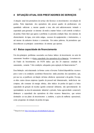 22
4 SITUAÇÃO ATUAL DOS PRESTADORES DE SERVIÇOS
A situação atual dos prestadores de serviço não favorece os investimentos em redução de
perdas. Parte importante dos operadores não possui quadro de profissionais em
quantidade suficiente e, mesmo quando o tem, não está suficientemente treinado e
capacitado para gerenciar os sistemas de modo a manter baixos e sob controle os índices
de perdas. Outro fator que agrava o problema é a precária condição física dos sistemas de
abastecimento de água, com redes antigas, escassez de equipamentos e instrumentos, e
até mesmo de cadastros técnicos e comerciais. Em outras palavras, há prestadores que
desconhecem as principais caraterísticas do sistema que operam.
4.1 Baixa capacidade de financiamento
Um dos principais problemas associados aos baixos índices de investimento no setor de
saneamento brasileiro é a baixa capacidade dos operadores de se financiar. Levantamento
do Fundo de Investimentos do FGTS indica que das 26 empresas estaduais de
saneamento, somente 7 têm condições adequadas para captação de financiamentos10
.
Essa limitação está relacionada às formas como o Governo Federal disponibiliza recursos
para o setor e às condições econômico-financeiras ainda precárias dos operadores, que,
por sua vez, se justificam em função da baixa eficiência operacional e de gestão. Ou seja,
os altos custos dessas empresas (quadro de pessoal mal dimensionado, ineficiência nas
compras, alto consumo de energia elétrica, altos índices de perdas de água) e a baixa
capacidade de geração de receitas (gestão comercial deficiente, não aproveitamento de
oportunidades na área de saneamento industrial e privado, baixa agressividade comercial)
diminuem a capacidade das operadoras de obter recursos financeiros, que seriam
destinados ao seu plano de investimentos e, também, a ações de melhoria operacional,
como programas de redução de perdas de água.
10
Disponível em: http://www.fgts.gov.br/trabalhador/fi_fgts.asp
 